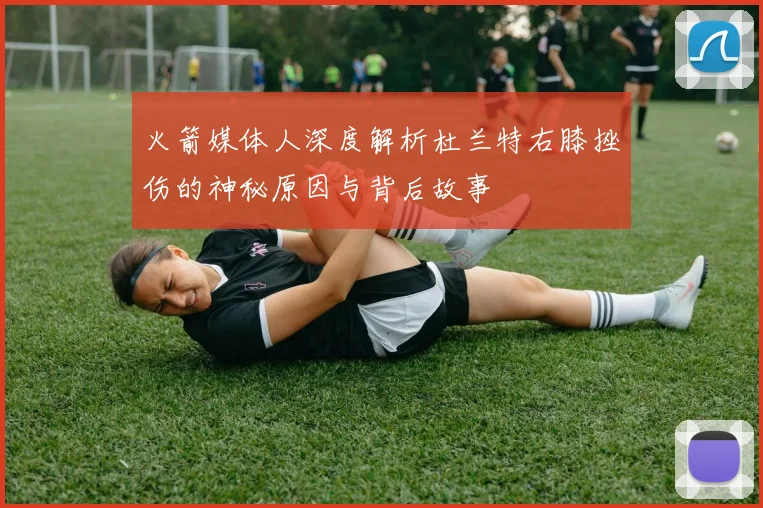 火箭媒体人深度解析杜兰特右膝挫伤的神秘原因与背后故事