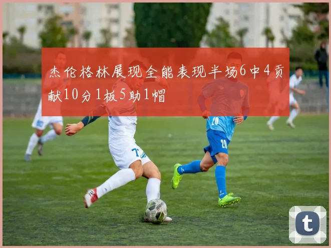 杰伦格林展现全能表现半场6中4贡献10分1板5助1帽