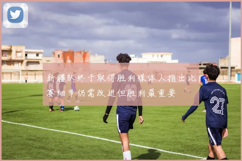 新疆队终于取得胜利媒体人指出比赛细节仍需改进但胜利最重要