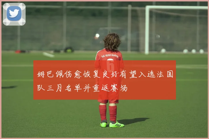 姆巴佩伤愈恢复良好有望入选法国队三月名单并重返赛场