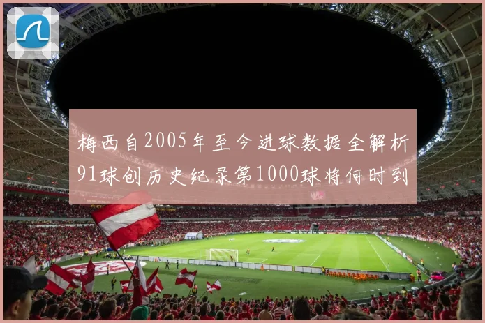 梅西自2005年至今进球数据全解析91球创历史纪录第1000球将何时到来