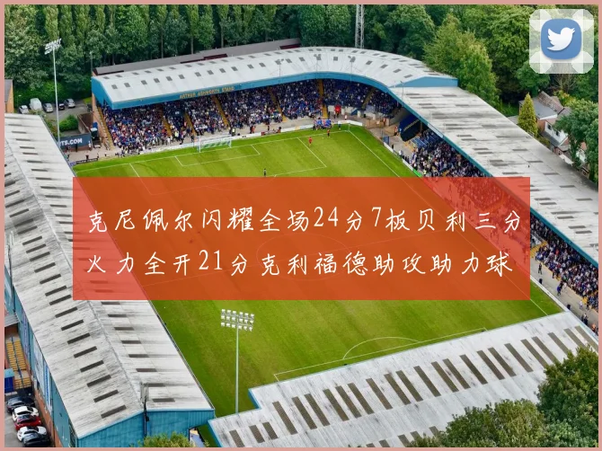 克尼佩尔闪耀全场24分7板贝利三分火力全开21分克利福德助攻助力球队胜利