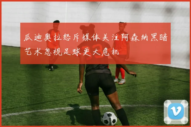 瓜迪奥拉怒斥媒体关注阿森纳黑暗艺术忽视足球更大危机